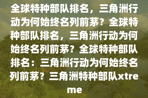 全球特种部队排名，三角洲行动为何始终名列前茅？全球特种部队排名，三角洲行动为何始终名列前茅？全球特种部队排名：三角洲行动为何始终名列前茅？三角洲特种部队xtreme