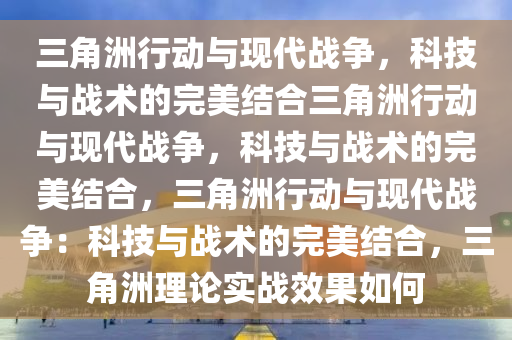 三角洲行动与现代战争，科技与战术的完美结合三角洲行动与现代战争，科技与战术的完美结合，三角洲行动与现代战争：科技与战术的完美结合，三角洲理论实战效果如何