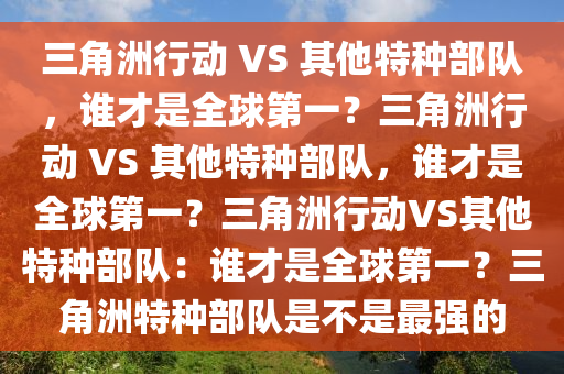 三角洲行动 VS 其他特种部队，谁才是全球第一？三角洲行动 VS 其他特种部队，谁才是全球第一？三角洲行动VS其他特种部队：谁才是全球第一？三角洲特种部队是不是最强的