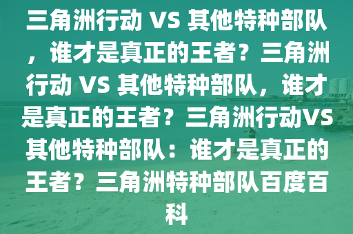 三角洲行动 VS 其他特种部队，谁才是真正的王者？三角洲行动 VS 其他特种部队，谁才是真正的王者？三角洲行动VS其他特种部队：谁才是真正的王者？三角洲特种部队百度百科