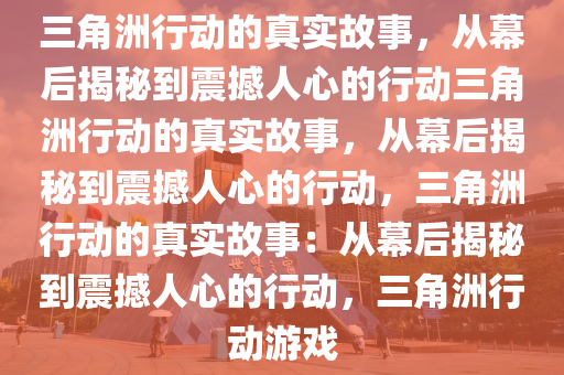 三角洲行动的真实故事，从幕后揭秘到震撼人心的行动三角洲行动的真实故事，从幕后揭秘到震撼人心的行动，三角洲行动的真实故事：从幕后揭秘到震撼人心的行动，三角洲行动游戏
