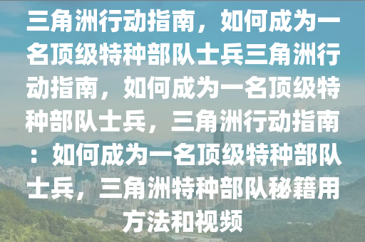 三角洲行动指南，如何成为一名顶级特种部队士兵三角洲行动指南，如何成为一名顶级特种部队士兵，三角洲行动指南：如何成为一名顶级特种部队士兵，三角洲特种部队秘籍用方法和视频