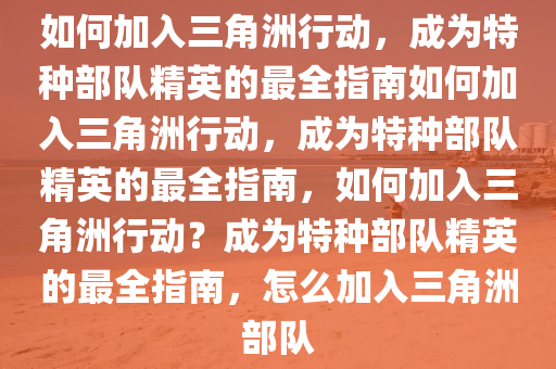 如何加入三角洲行动，成为特种部队精英的最全指南如何加入三角洲行动，成为特种部队精英的最全指南，如何加入三角洲行动？成为特种部队精英的最全指南，怎么加入三角洲部队