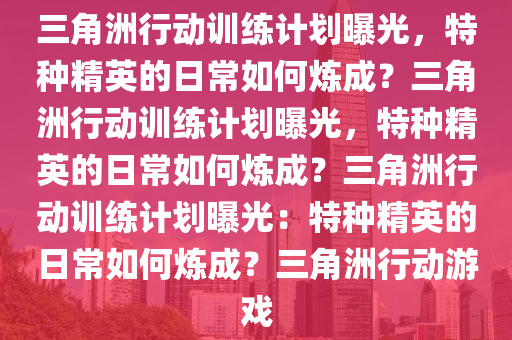 三角洲行动训练计划曝光，特种精英的日常如何炼成？三角洲行动训练计划曝光，特种精英的日常如何炼成？三角洲行动训练计划曝光：特种精英的日常如何炼成？三角洲行动游戏